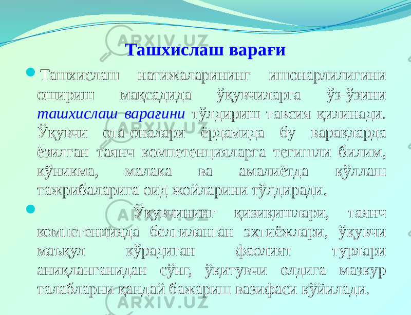 Ташхислаш варағи  Ташхислаш натижаларининг ишонарлилигини ошириш мақсадида ўқувчиларга ўз-ўзини ташхислаш варағини тўлдириш тавсия қилинади. Ўқувчи ота-оналари ёрдамида бу варақларда ёзилган таянч компетенцияларга тегишли билим, кўникма, малака ва амалиётда қўллаш тажрибаларига оид жойларини тўлдиради.  Ўқувчининг қизиқишлари, таянч компетенцияда белгиланган эҳтиёжлари, ўқувчи маъқул кўрадиган фаолият турлари аниқланганидан сўнг, ўқитувчи олдига мазкур талабларни қандай бажариш вазифаси қўйилади. 