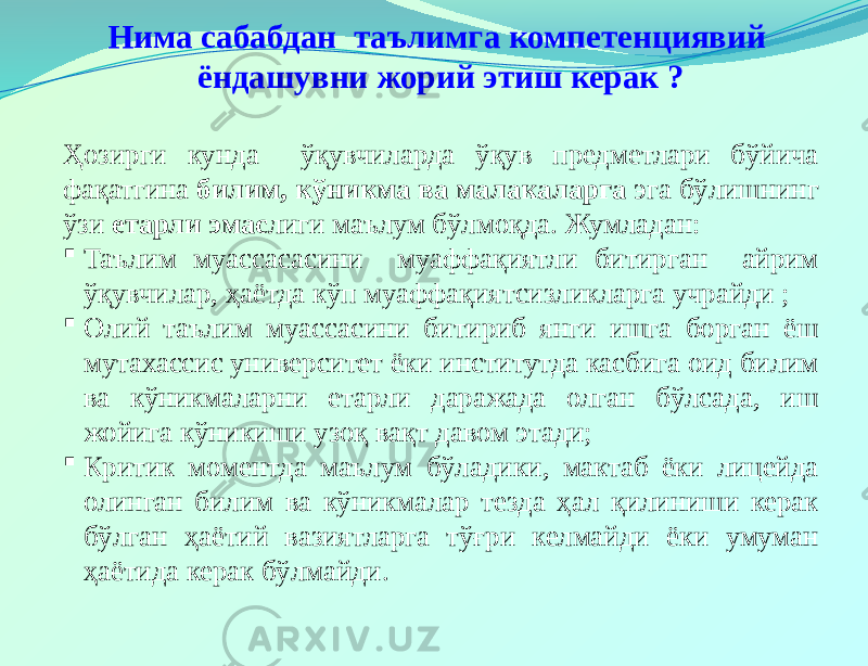 Нима сабабдан таълимга компетенциявий ёндашувни жорий этиш керак ? Ҳозирги кунда ўқувчиларда ўқув предметлари бўйича фақатгина билим, кўникма ва малакаларга эга бўлишнинг ўзи етарли эмас лиги маълум бўлмоқда. Жумладан:  Таълим муассасасини муаффақиятли битирган айрим ўқувчилар, ҳаётда кўп муаффақиятсизликларга учрайди ;  Олий таълим муассасини битириб янги ишга борган ёш мутахассис университет ёки институтда касбига оид билим ва кўникмаларни етарли даражада олган бўлсада, иш жойига кўникиши узоқ вақт давом этади;  Критик моментда маълум бўладики, мактаб ёки лицейда олинган билим ва кўникмалар тезда ҳал қилиниши керак бўлган ҳаётий вазиятларга тўғри келмайди ёки умуман ҳаётида керак бўлмайди. 