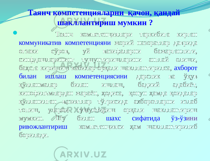 Таянч компетенцияларни қачон, қандай шакллантириш мумкин ?  Таянч компетенциялари таркибига кирган коммуникатив компетенцияни жорий назоратлар даврида оғзаки сўров, уй вазифаларни бажарганлиги, синфдошларининг тушунтиришларини англай олиши, баҳсга киришиш кабилар орқали шакллантирилса, ахборот билан ишлаш компетенциясини дарслик ва ўқув қўлланмалар билан ишлаш, бадиий адабиёт, кинофильмлардан жараён, ҳодиса, қонун ҳамда қоидалар қўлланилган вазиятлар тўғрисида ахборотларни излаб топиш, уларни тушунтириш орқали шакллантириш мумкин. Шу билан шахс сифатида ўз-ўз ини ривожлантириш компетенцияси ҳам шакллантирилиб борилади. 