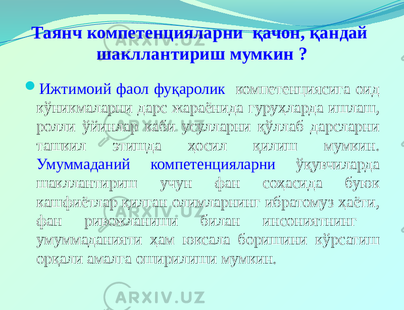 Таянч компетенцияларни қачон, қандай шакллантириш мумкин ?  Ижтимоий фаол фуқаролик компетенциясига оид кўникмаларни дарс жараёнида гуруҳларда ишлаш, ролли ўйинлар каби усулларни қўллаб дарсларни ташкил этишда ҳосил қилиш мумкин. Умуммаданий компетенцияларни ўқувчиларда шакллантириш учун фан соҳасида буюк кашфиётлар қилган олимларнинг ибратомуз ҳаёти, фан ривожланиши билан инсониятнинг умуммаданияти ҳам юксала боришини кўрсатиш орқали амалга оширилиши мумкин. 