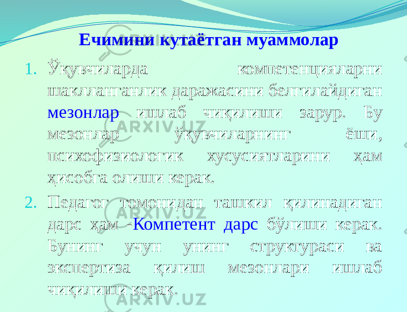  Ечимини кутаётган муаммолар 1. Ўқувчиларда компетенцияларни шаклланганлик даражасини белгилайдиган мезонлар ишлаб чиқилиши зарур. Бу мезонлар ўқувчиларнинг ёши, психофизиологик хусусиятларини ҳам ҳисобга олиши керак. 2. Педагог томонидан ташкил қилинадиган дарс ҳам - Компетент дарс бўлиши керак. Бунинг учун унинг структураси ва экспертиза қилиш мезонлари ишлаб чиқилиши керак. 