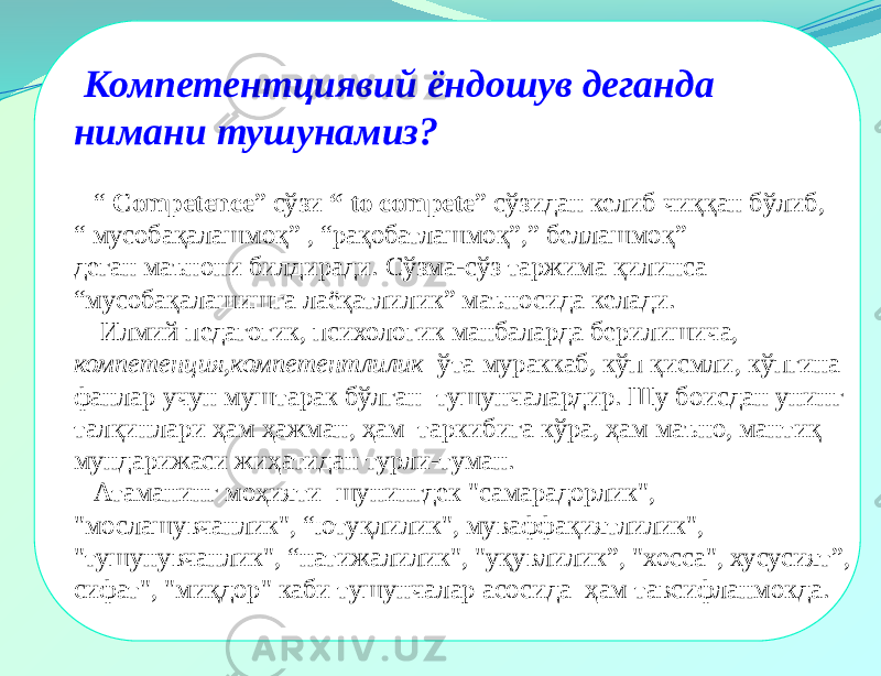  Компетентциявий ёндошув деганда нимани тушунамиз? “ Competence ” сўзи “ to compete ” сўзидан келиб чиққан бўлиб, “ мусобақалашмоқ” , “рақобатлашмоқ”,” беллашмоқ” деган маънони билдиради. Сўзма-сўз таржима қилинса “ мусобақалашишга лаёқатлилик” маъносида келади. Илмий педагогик, психологик манбаларда берилишича, компетенция,компетентлилик ўта мураккаб, кўп қисмли, кўпгина фанлар учун муштарак бўлган тушунчалардир. Шу боисдан унинг талқинлари ҳам ҳажман, ҳам таркибига кўра, ҳам маъно, мантиқ мундарижаси жиҳатидан турли-туман. Атаманинг моҳияти шунингдек &#34;самарадорлик&#34;, &#34;мослашувчанлик&#34;, “ютуқлилик&#34;, муваффақиятлилик&#34;, &#34;тушунувчанлик&#34;, “натижалилик&#34;, &#34;уқувлилик”, &#34;xocca&#34;, хусусият”, сифат&#34;, &#34;миқдор&#34; каби тушунчалар асосида ҳам тавсифланмокда. 