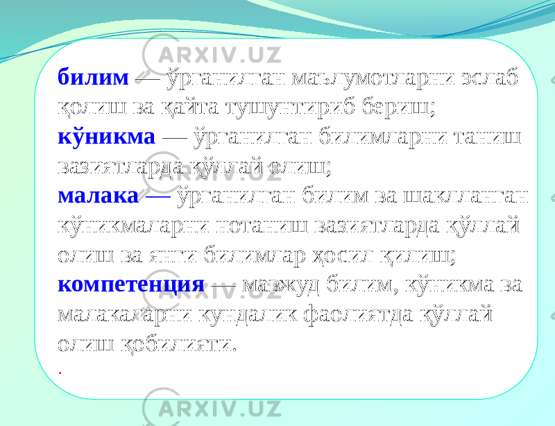 билим — ўрганилган маълумотларни эслаб қолиш ва қайта тушунтириб бериш; кўникма — ўрганилган билимларни таниш вазиятларда қўллай олиш; малака — ўрганилган билим ва шаклланган кўникмаларни нотаниш вазиятларда қўллай олиш ва янги билимлар ҳосил қилиш; компетенция — мавжуд билим, кўникма ва малакаларни кундалик фаолиятда қўллай олиш қобилияти. . 