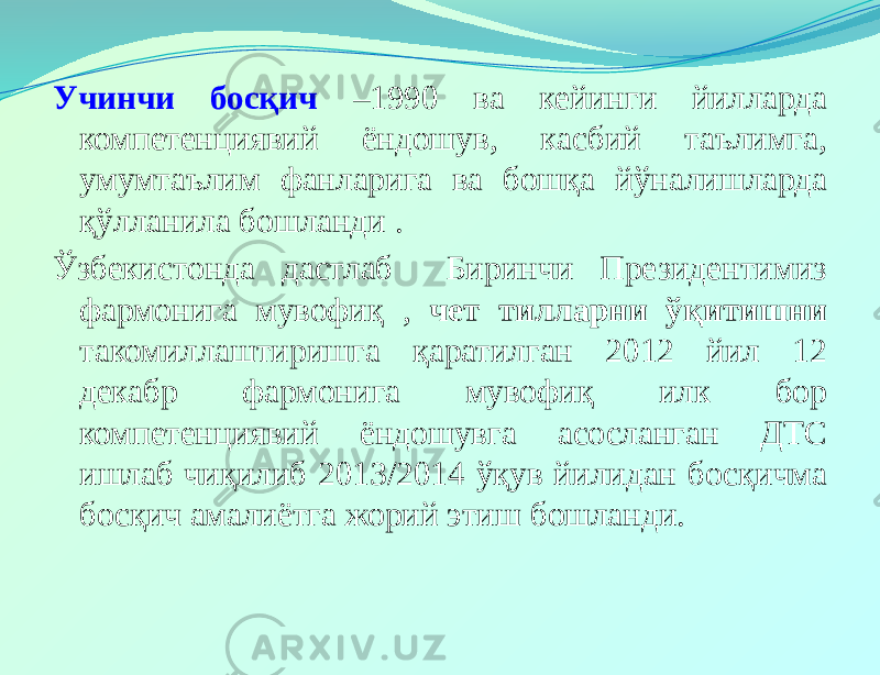 Учинчи босқич –1990 ва кейинги йилларда компетенциявий ёндошув, касбий таълимга, умумтаълим фанларига ва бошқа йўналишларда қўлланила бошланди . Ўзбекистонда дастлаб Биринчи Президентимиз фармонига мувофиқ , чет тилларни ўқитишни такомиллаштиришга қаратилган 2012 йил 12 декабр фармонига мувофиқ илк бор компетенциявий ёндошувга асосланган ДТС ишлаб чиқилиб 2013/2014 ўқув йилидан босқичма босқич амалиётга жорий этиш бошланди. 