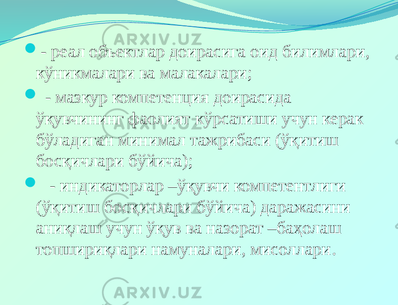  - реал объектлар доирасига оид билимлари, кўникмалари ва малакалари;  - мазкур компетенция доирасида ўқувчининг фаолият кўрсатиши учун керак бўладиган минимал тажрибаси (ўқитиш босқичлари бўйича);  - индикаторлар –ўқувчи компетентлиги (ўқитиш босқичлари бўйича) даражасини аниқлаш учун ўқув ва назорат –баҳолаш топшириқлари намуналари, мисоллари . 