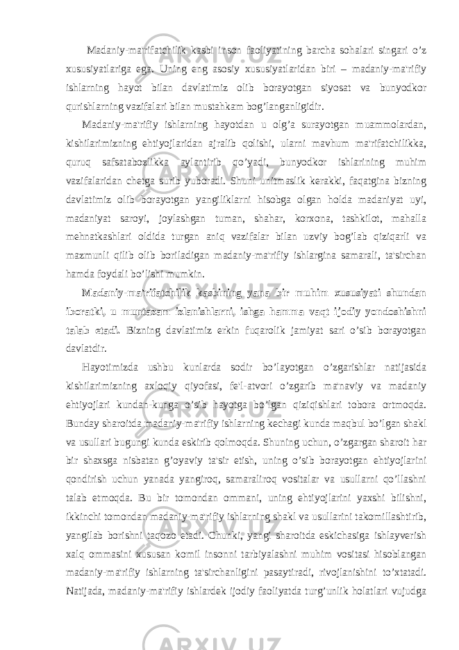 Madaniy-ma&#39;rifatchilik kasbi inson faoliyatining barcha sohalari singari o’z xususiyatlariga ega. Uning eng asosiy xususiyatlaridan biri – madaniy-ma&#39;rifiy ishlarning hayot bilan davlatimiz olib borayotgan siyosat va bunyodkor qurishlarning vazifalari bilan mustahkam bog’langanligidir. Madaniy-ma&#39;rifiy ishlarning hayotdan u olg’a surayotgan muammolardan, kishilarimizning ehtiyojlaridan ajralib qolishi, ularni mavhum ma&#39;rifatchilikka, quruq safsatabozlikka aylantirib qo’yadi, bunyodkor ishlarining muhim vazifalaridan chetga surib yuboradi. Shuni unitmaslik kerakki, faqatgina bizning davlatimiz olib borayotgan yangiliklarni hisobga olgan holda madaniyat uyi, madaniyat saroyi, joylashgan tuman, shahar, korxona, tashkilot, mahalla mehnatkashlari oldida turgan aniq vazifalar bilan uzviy bog’lab qiziqarli va mazmunli qilib olib boriladigan madaniy-ma&#39;rifiy ishlargina samarali, ta&#39;sirchan hamda foydali bo’lishi mumkin. Madaniy-ma&#39;rifatchilik kasbining yana bir muhim xususiyati shundan iboratki, u muntazam izlanishlarni, ishga hamma vaqt ijodiy yondoshishni talab etadi. Bizning davlatimiz erkin fuqarolik jamiyat sari o’sib borayotgan davlatdir. Hayotimizda ushbu kunlarda sodir bo’layotgan o’zgarishlar natijasida kishilarimizning axloqiy qiyofasi, fe&#39;l-atvori o’zgarib ma&#39;naviy va madaniy ehtiyojlari kundan-kunga o’sib hayotga bo’lgan qiziqishlari tobora ortmoqda. Bunday sharoitda madaniy-ma&#39;rifiy ishlarning kechagi kunda maqbul bo’lgan shakl va usullari bugungi kunda eskirib qolmoqda. Shuning uchun, o’zgargan sharoit har bir shaxsga nisbatan g’oyaviy ta&#39;sir etish, uning o’sib borayotgan ehtiyojlarini qondirish uchun yanada yangiroq, samaraliroq vositalar va usullarni qo’llashni talab etmoqda. Bu bir tomondan ommani, uning ehtiyojlarini yaxshi bilishni, ikkinchi tomondan madaniy-ma&#39;rifiy ishlarning shakl va usullarini takomillashtirib, yangilab borishni taqozo etadi. Chunki, yangi sharoitda eskichasiga ishlayverish xalq ommasini xususan komil insonni tarbiyalashni muhim vositasi hisoblangan madaniy-ma&#39;rifiy ishlarning ta&#39;sirchanligini pasaytiradi, rivojlanishini to’xtatadi. Natijada, madaniy-ma&#39;rifiy ishlardek ijodiy faoliyatda turg’unlik holatlari vujudga 