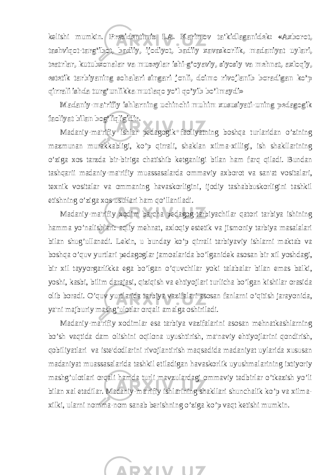 kelishi mumkin. Prezidentimiz I.A. Karimov ta&#39;kidlaganidek: «Axborot, tashviqot-targ’ibot, badiiy, ijodiyot, badiiy xavaskorlik, madaniyat uylari, teatrlar, kutubxonalar va muzeylar ishi-g’oyaviy, siyosiy va mehnat, axloqiy, estetik tarbiyaning sohalari singari jonli, doimo rivojlanib boradigan ko’p qirrali ishda turg’unlikka mutlaqo yo’l qo’yib bo’lmaydi» Madaniy-ma&#39;rifiy ishlarning uchinchi muhim xususiyati-uning pedagogik faoliyat bilan bog’liqligidir. Madaniy-ma&#39;rifiy ishlar pedagogik faoliyatning boshqa turlaridan o’zining mazmunan murakkabligi, ko’p qirrali, shaklan xilma-xilligi, ish shakllarining o’ziga xos tarzda bir-biriga chatishib ketganligi bilan ham farq qiladi. Bundan tashqarii madaniy-ma&#39;rifiy muassasalarda ommaviy axborot va san&#39;at vositalari, texnik vositalar va ommaning havaskorligini, ijodiy tashabbuskorligini tashkil etishning o’ziga xos usullari ham qo’llaniladi. Madaniy-ma&#39;rifiy xodim barcha pedagog-tarbiyachilar qatori tarbiya ishining hamma yo’nalishlari: aqliy mehnat, axloqiy estetik va jismoniy tarbiya masalalari bilan shug’ullanadi. Lekin, u bunday ko’p qirrali tarbiyaviy ishlarni maktab va boshqa o’quv yurtlari pedagoglar jamoalarida bo’lganidek asosan bir xil yoshdagi, bir xil tayyorgarlikka ega bo’lgan o’quvchilar yoki talabalar bilan emas balki, yoshi, kasbi, bilim darajasi, qiziqish va ehtiyojlari turlicha bo’lgan kishilar orasida olib boradi. O’quv yurtlarida tarbiya vazifalari asosan fanlarni o’qitish jarayonida, ya&#39;ni majburiy mashg’ulotlar orqali amalga oshiriladi. Madaniy-ma&#39;rifiy xodimlar esa tarbiya vazifalarini asosan mehnatkashlarning bo’sh vaqtida dam olishini oqilona uyushtirish, ma&#39;naviy ehtiyojlarini qondirish, qobiliyatlari va iste&#39;dodlarini rivojlantirish maqsadida madaniyat uylarida xususan madaniyat muassasalarida tashkil etiladigan havaskorlik uyushmalarining ixtiyoriy mashg’ulotlari orqali hamda turli mavzulardagi ommaviy tadbirlar o’tkazish yo’li bilan xal etadilar. Madaniy-ma&#39;rifiy ishlarining shakllari shunchalik ko’p va xilma- xilki, ularni nomma-nom sanab berishning o’ziga ko’p vaqt ketishi mumkin. 