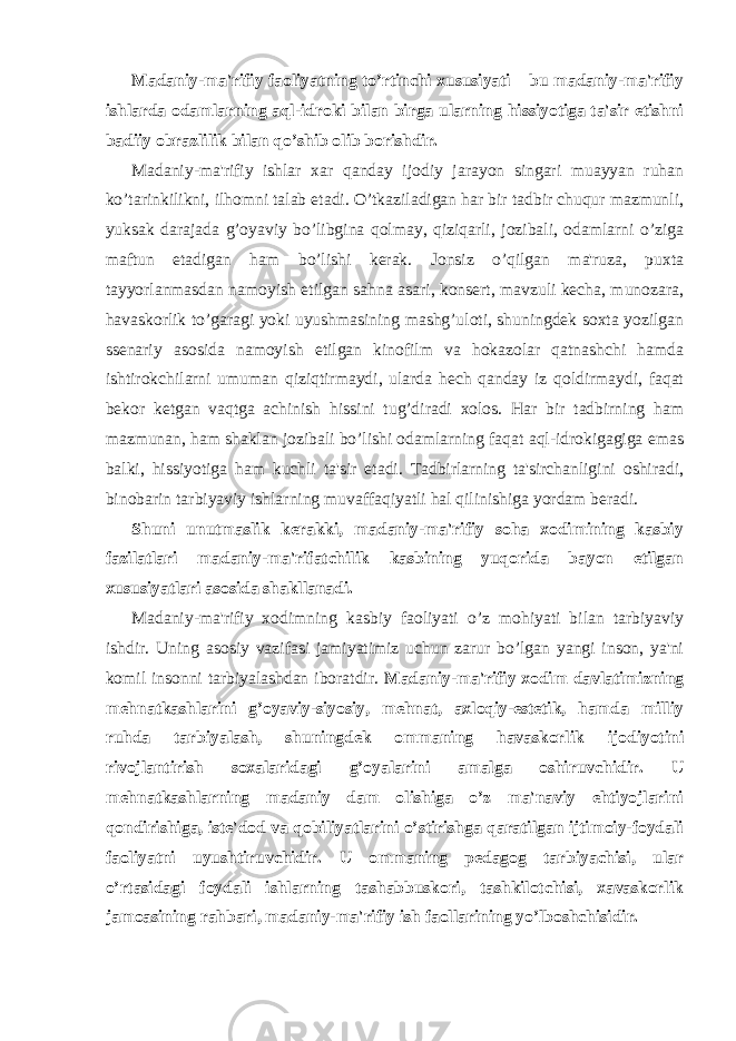 Madaniy-ma&#39;rifiy faoliyatning to’rtinchi xususiyati – bu madaniy-ma&#39;rifiy ishlarda odamlarning aql-idroki bilan birga ularning hissiyotiga ta&#39;sir etishni badiiy obrazlilik bilan qo’shib olib borishdir. Madaniy-ma&#39;rifiy ishlar xar qanday ijodiy jarayon singari muayyan ruhan ko’tarinkilikni, ilhomni talab etadi. O’tkaziladigan har bir tadbir chuqur mazmunli, yuksak darajada g’oyaviy bo’libgina qolmay, qiziqarli, jozibali, odamlarni o’ziga maftun etadigan ham bo’lishi kerak. Jonsiz o’qilgan ma&#39;ruza, puxta tayyorlanmasdan namoyish etilgan sahna asari, konsert, mavzuli kecha, munozara, havaskorlik to’garagi yoki uyushmasining mashg’uloti, shuningdek soxta yozilgan ssenariy asosida namoyish etilgan kinofilm va hokazolar qatnashchi hamda ishtirokchilarni umuman qiziqtirmaydi, ularda hech qanday iz qoldirmaydi, faqat bekor ketgan vaqtga achinish hissini tug’diradi xolos. Har bir tadbirning ham mazmunan, ham shaklan jozibali bo’lishi odamlarning faqat aql-idrokigagiga emas balki, hissiyotiga ham kuchli ta&#39;sir etadi. Tadbirlarning ta&#39;sirchanligini oshiradi, binobarin tarbiyaviy ishlarning muvaffaqiyatli hal qilinishiga yordam beradi. Shuni unutmaslik kerakki, madaniy-ma&#39;rifiy soha xodimining kasbiy fazilatlari madaniy-ma&#39;rifatchilik kasbining yuqorida bayon etilgan xususiyatlari asosida shakllanadi. Madaniy-ma&#39;rifiy xodimning kasbiy faoliyati o’z mohiyati bilan tarbiyaviy ishdir. Uning asosiy vazifasi jamiyatimiz uchun zarur bo’lgan yangi inson, ya&#39;ni komil insonni tarbiyalashdan iboratdir. Madaniy-ma&#39;rifiy xodim davlatimizning mehnatkashlarini g’oyaviy-siyosiy, mehnat, axloqiy-estetik, hamda milliy ruhda tarbiyalash, shuningdek ommaning havaskorlik ijodiyotini rivojlantirish soxalaridagi g’oyalarini amalga oshiruvchidir. U mehnatkashlarning madaniy dam olishiga o’z ma&#39;naviy ehtiyojlarini qondirishiga, iste&#39;dod va qobiliyatlarini o’stirishga qaratilgan ijtimoiy-foydali faoliyatni uyushtiruvchidir. U ommaning pedagog tarbiyachisi, ular o’rtasidagi foydali ishlarning tashabbuskori, tashkilotchisi, xavaskorlik jamoasining rahbari, madaniy-ma&#39;rifiy ish faollarining yo’lboshchisidir. 