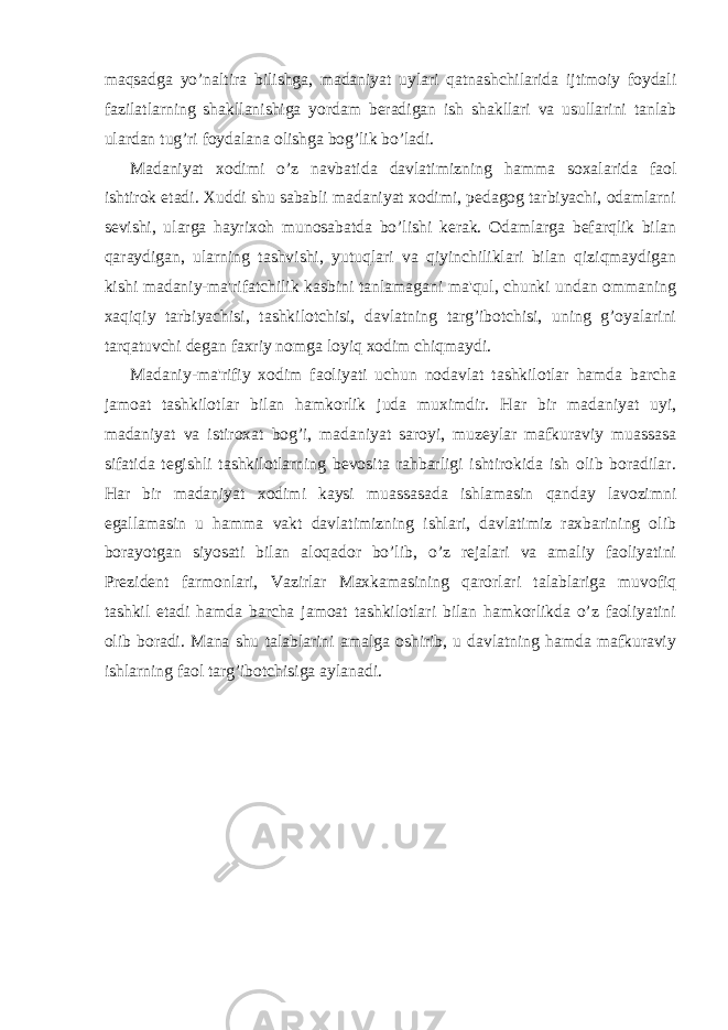 maqsadga yo’naltira bilishga, madaniyat uylari qatnashchilarida ijtimoiy foydali fazilatlarning shakllanishiga yordam beradigan ish shakllari va usullarini tanlab ulardan tug’ri foydalana olishga bog’lik bo’ladi. Madaniyat xodimi o’z navbatida davlatimizning hamma soxalarida faol ishtirok etadi. Xuddi shu sababli madaniyat xodimi, pedagog tarbiyachi, odamlarni sevishi, ularga hayrixoh munosabatda bo’lishi kerak. Odamlarga befarqlik bilan qaraydigan, ularning tashvishi, yutuqlari va qiyinchiliklari bilan qiziqmaydigan kishi madaniy-ma&#39;rifatchilik kasbini tanlamagani ma&#39;qul, chunki undan ommaning xaqiqiy tarbiyachisi, tashkilotchisi, davlatning targ’ibotchisi, uning g’oyalarini tarqatuvchi degan faxriy nomga loyiq xodim chiqmaydi. Madaniy-ma&#39;rifiy xodim faoliyati uchun nodavlat tashkilotlar hamda barcha jamoat tashkilotlar bilan hamkorlik juda muximdir. Har bir madaniyat uyi, madaniyat va istiroxat bog’i, madaniyat saroyi, muzeylar mafkuraviy muassasa sifatida tegishli tashkilotlarning bevosita rahbarligi ishtirokida ish olib boradilar. Har bir madaniyat xodimi kaysi muassasada ishlamasin qanday lavozimni egallamasin u hamma vakt davlatimizning ishlari, davlatimiz raxbarining olib borayotgan siyosati bilan aloqador bo’lib, o’z rejalari va amaliy faoliyatini Prezident farmonlari, Vazirlar Maxkamasining qarorlari talablariga muvofiq tashkil etadi hamda barcha jamoat tashkilotlari bilan hamkorlikda o’z faoliyatini olib boradi. Mana shu talablarini amalga oshirib, u davlatning hamda mafkuraviy ishlarning faol targ’ibotchisiga aylanadi. 