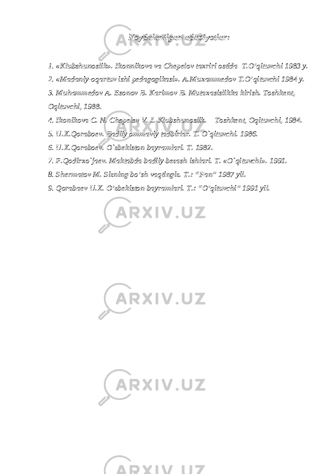 Foydalanilgan adabiyotlar: 1. «Klubshunoslik». Ikonnikova va Chepelov taxriri ostida T.O’qituvchi 1983 y. 2. «Madaniy-oqartuv ishi pedagogikasi». A.Muxammedov T.O’qituvchi 1984 y. 3. Muhammedov A. Esonov B. Karimov B. Mutaxasislikka kirish. Toshkent, Oqituvchi, 1988. 4. Ikonikova C. N. Chepelev V. I. Klubshunoslik. Toshkent, Oqituvchi, 1984. 5. U.X.Qoraboev. Badiiy ommaviy tadbirlar. T. O`qituvchi. 1986. 6. U.X.Qoraboev. O`zbekiston bayramlari. T. 1982. 7. P.Qodirxo`jaev. Maktabda badiiy bezash ishlari. T. «O`qituvchi». 1991. 8. Shermatov M. Sizning bo’sh vaqtingiz. T.: “Fan” 1987 yil. 9. Qorabaev U.X. O’zbekiston bayramlari. T.: “O’qituvchi” 1991 yil. 