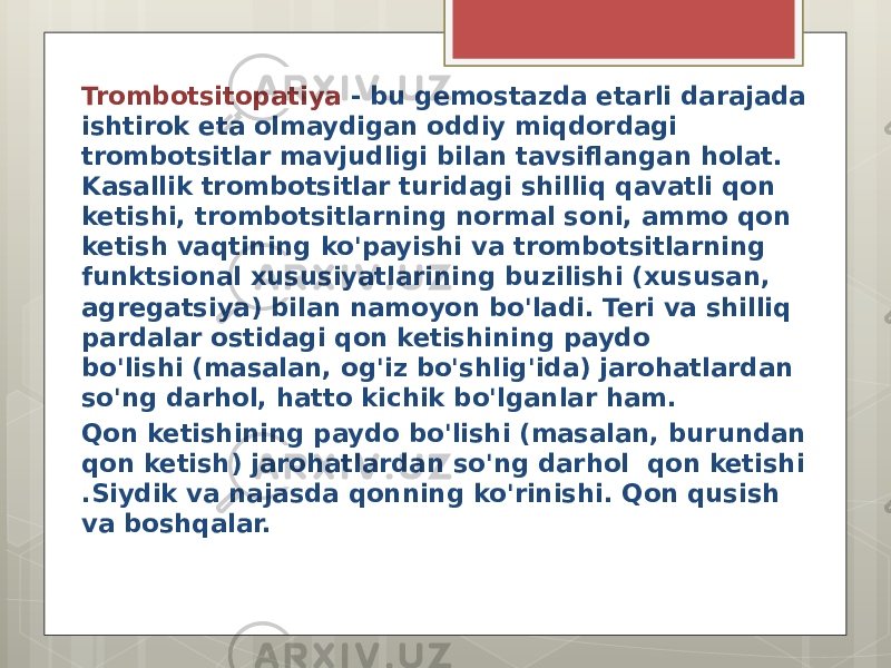 Trombotsitopatiya - bu gemostazda etarli darajada ishtirok eta olmaydigan oddiy miqdordagi trombotsitlar mavjudligi bilan tavsiflangan holat. Kasallik trombotsitlar turidagi shilliq qavatli qon ketishi, trombotsitlarning normal soni, ammo qon ketish vaqtining ko&#39;payishi va trombotsitlarning funktsional xususiyatlarining buzilishi (xususan, agregatsiya) bilan namoyon bo&#39;ladi. Teri va shilliq pardalar ostidagi qon ketishining paydo bo&#39;lishi (masalan, og&#39;iz bo&#39;shlig&#39;ida) jarohatlardan so&#39;ng darhol, hatto kichik bo&#39;lganlar ham. Qon ketishining paydo bo&#39;lishi (masalan, burundan qon ketish) jarohatlardan so&#39;ng darhol qon ketishi .Siydik va najasda qonning ko&#39;rinishi. Qon qusish va boshqalar. 