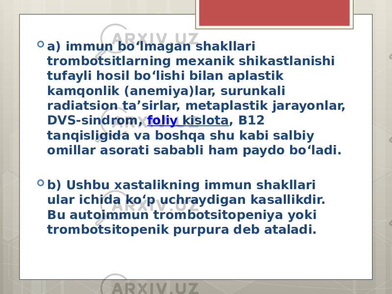  a) immun bo‘lmagan shakllari trombotsitlarning mexanik shikastlanishi tufayli hosil bo‘lishi bilan aplastik kamqonlik (anemiya)lar, surunkali radiatsion ta’sirlar, metaplastik jarayonlar, DVS-sindrom,  foliy kislota , B12 tanqisligida va boshqa shu kabi salbiy omillar asorati sababli ham paydo bo‘ladi.  b) Ushbu xastalikning immun shakllari ular ichida ko‘p uchraydigan kasallikdir. Bu autoimmun trombotsitopeniya yoki trombotsitopenik purpura deb ataladi. 