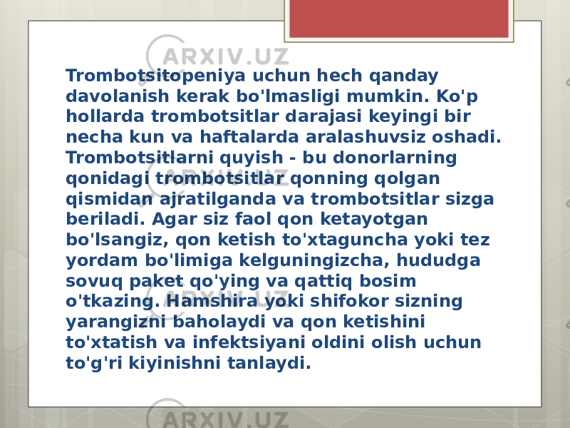 Trombotsitopeniya uchun hech qanday davolanish kerak bo&#39;lmasligi mumkin. Ko&#39;p hollarda trombotsitlar darajasi keyingi bir necha kun va haftalarda aralashuvsiz oshadi. Trombotsitlarni quyish - bu donorlarning qonidagi trombotsitlar qonning qolgan qismidan ajratilganda va trombotsitlar sizga beriladi. Agar siz faol qon ketayotgan bo&#39;lsangiz, qon ketish to&#39;xtaguncha yoki tez yordam bo&#39;limiga kelguningizcha, hududga sovuq paket qo&#39;ying va qattiq bosim o&#39;tkazing. Hamshira yoki shifokor sizning yarangizni baholaydi va qon ketishini to&#39;xtatish va infektsiyani oldini olish uchun to&#39;g&#39;ri kiyinishni tanlaydi. 