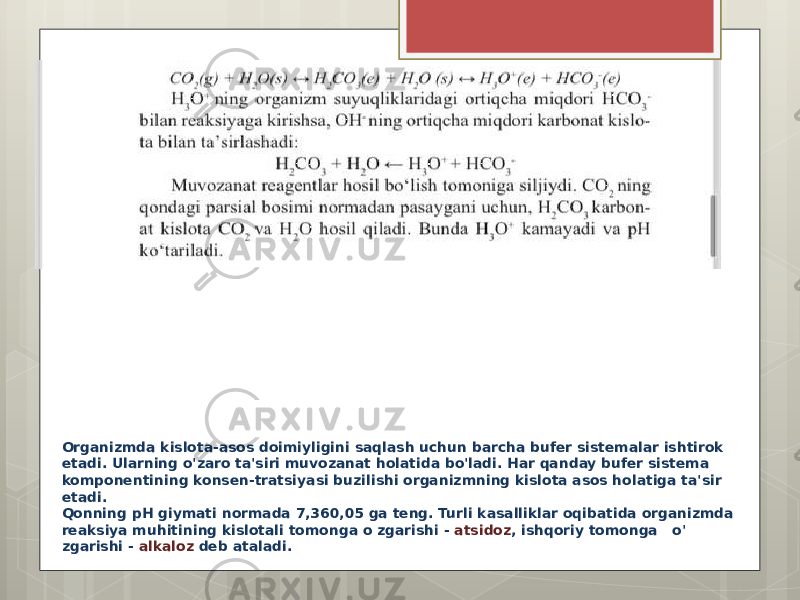 Organizmda kislota-asos doimiyligini saqlash uchun barcha bufer sistemalar ishtirok etadi. Ularning o&#39;zaro ta&#39;siri muvozanat holatida bo&#39;ladi. Har qanday bufer sistema komponentining konsen-tratsiyasi buzilishi organizmning kislota asos holatiga ta&#39;sir etadi. Qonning pH giymati normada 7,360,05 ga teng. Turli kasalliklar oqibatida organizmda reaksiya muhitining kislotali tomonga o zgarishi - atsidoz , ishqoriy tomonga o&#39; zgarishi - alkaloz deb ataladi. 