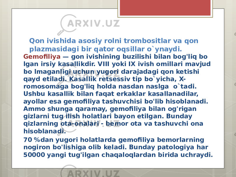 Qon ivishida asosiy rolni trombositlar va qon plazmasidagi bir qator oqsillar o`ynaydi. Gemofiliya — gon ivishining buzilishi bilan bog&#39;liq bo lgan irsiy kasallikdir. VIII yoki IX ivish omillari mavjud bo lmaganligi uchun yugori darajadagi qon ketishi qayd etiladi. Kasallik retsessiv tip bo`yicha, X- romosomaga bog&#39;liq holda nasdan naslga o`tadi. Ushbu kasallik bilan faqat erkaklar kasallanadilar, ayollar esa gemofiliya tashuvchisi bo&#39;lib hisoblanadi. Ammo shunga qaramay, gemofiliya bilan og&#39;rigan gizlarni tug ilish holatlari bayon etilgan. Bunday qizlarning ota-onalari - bemor ota va tashuvchi ona hisoblanadi. 70 %dan yugori holatlarda gemofiliya bemorlarning nogiron bo&#39;lishiga olib keladi. Bunday patologiya har 50000 yangi tug&#39;ilgan chaqaloqlardan birida uchraydi. 