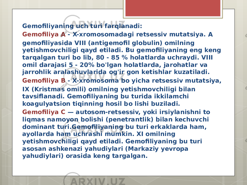 Gemofiliyaning uch turi farqlanadi: Gemofiliya A - X-xromosomadagi retsessiv mutatsiya. A gemofiliyasida VIII (antigemofil globulin) omilning yetishmovchiligi qayd etiladi. Bu gemofiliyaning eng keng tarqalgan turi bo lib, 80 - 85 % holatlarda uchraydi. VIII omil darajasi 5 - 20% bo&#39;lgan holatlarda, jarohatlar va jarrohlik aralashuvlarida og&#39;ir gon ketishlar kuzatiladi. Gemofiliya B - X-xromosoma bo yicha retsessiv mutatsiya, IX (Kristmas omili) omilning yetishmovchiligi bilan tavsiflanadi. Gemofiliyaning bu turida ikkilamchi koagulyatsion tiqinning hosil bo lishi buziladi. Gemofiliya C — autosom-retsessiv, yoki irsiylanishni to liqmas namoyon bolishi (penetrantlik) bilan kechuvchi dominant turi.Gemofiliyaning bu turi erkaklarda ham, ayollarda ham uchrashi mumkin. XI omilning yetishmovchiligi qayd etiladi. Gemofiliyaning bu turi asosan ashkenazi yahudiylari (Markaziy yevropa yahudiylari) orasida keng targalgan. 