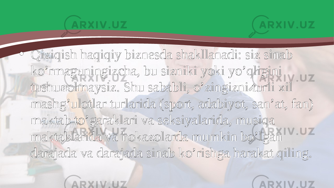 • Qiziqish haqiqiy biznesda shakllanadi: siz sinab ko’rmaguningizcha, bu sizniki yoki yo’qligini tushunolmaysiz. Shu sababli, o’zingizni turli xil mashg’ulotlar turlarida (sport, adabiyot, san’at, fan) maktab to’garaklari va seksiyalarida, musiqa maktablarida va hokazolarda mumkin bo’lgan darajada va darajada sinab ko’rishga harakat qiling. 