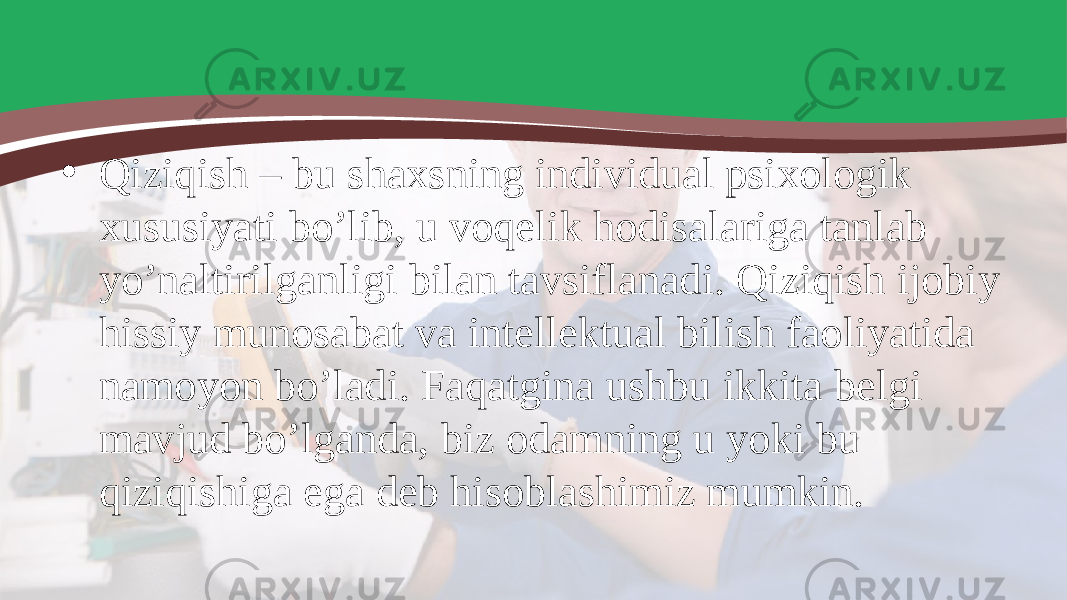 • Qiziqish – bu shaxsning individual psixologik xususiyati bo’lib, u voqelik hodisalariga tanlab yo’naltirilganligi bilan tavsiflanadi. Qiziqish ijobiy hissiy munosabat va intellektual bilish faoliyatida namoyon bo’ladi. Faqatgina ushbu ikkita belgi mavjud bo’lganda, biz odamning u yoki bu qiziqishiga ega deb hisoblashimiz mumkin. 