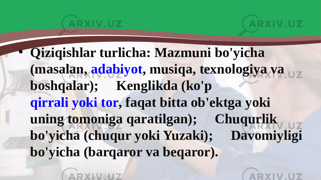 • Qiziqishlar turlicha: Mazmuni bo&#39;yicha (masalan,  adabiyot , musiqa, texnologiya va boshqalar);  Kenglikda (ko&#39;p  qirrali yoki tor , faqat bitta ob&#39;ektga yoki uning tomoniga qaratilgan);  Chuqurlik bo&#39;yicha (chuqur yoki Yuzaki);  Davomiyligi bo&#39;yicha (barqaror va beqaror). 