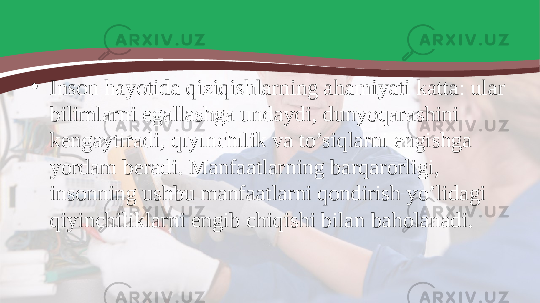 • Inson hayotida qiziqishlarning ahamiyati katta: ular bilimlarni egallashga undaydi, dunyoqarashini kengaytiradi, qiyinchilik va to’siqlarni engishga yordam beradi. Manfaatlarning barqarorligi, insonning ushbu manfaatlarni qondirish yo’lidagi qiyinchiliklarni engib chiqishi bilan baholanadi. 