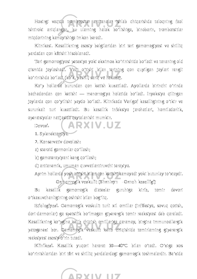 Hozirgi vaqtda trombotsitar antitanalar ishlab chiqarishda taloqning faol ishtiroki aniqlangan, bu ularning halok bo’lishiga, binobarin, trombotsitlar miqdorining kamayishiga imkon beradi. Klinikasi. Kasallikning asosiy belgilaridan biri teri gemorragiyasi va shilliq pardadan qon kåtishi hisoblanadi. Teri gemorragiyasi petexiya yoki ekximoz ko’rinishida bo’ladi va tananing old qismida joylashadi. Vaqt o’tishi bilan terining qon quyilgan joylari rangli ko’rinishda bo’ladi (ko’k, yashil, sariq va hokazo). Ko’p hollarda burundan qon ketish kuzatiladi. Ayollarda birinchi o’rinda bachadondan qon ketishi — menorragiya holatida bo’ladi. Inyeksiya qilingan joylarda qon qo’yilishi paydo bo’ladi. Klinikada Verlgof kasalligining o’tkir va surunkali turi kuzatiladi. Bu kasallik infeksiya jarohatlari, homiladorlik, operatsiyalar natijasida qaytalanishi mumkin. Davosi. 1. Spl e nektomiya. 2. Kons e rvativ davolash: a) st e roid gormonlar qo’llash; b) g e mot e rapiyani k e ng qo’llash; d) antianemik, umuman quvvatlantiruvchi terapiya. Ayrim hollarda yosh o’tishi bilan qon ketishi kamayadi yoki butunlay to’xtaydi. Gemorragik vaskulit (Shenleyn— Genoh kasalligi) Bu kasallik gemorragik diatezlar guruhiga kirib, tomir devori o’tkazuvchanligining oshishi bilan bog’liq. Etiologiyasi. Gemorragik vaskulit turli xil omillar (infåksiya, sovuq qotish, dori-darmonlar) ga spetsifik bo’lmagan giperergik tomir reaksiyasi deb qaraladi. Kasallikning ko’pgina kelib chiqish omillariga qaramay, birgina immunoallergik patogenezi bor. Gemorragik vaskulit kelib chiqishida tomirlarning giperergik reaksiyasi asosiy o’rin tutadi. Klinikasi. Kasallik yuqori harorat 39—40°C bilan o’tadi. O’ziga xos ko’rinishlaridan biri tåri va shilliq pardalardagi gemorragik toshmalardir. Ba’zida 