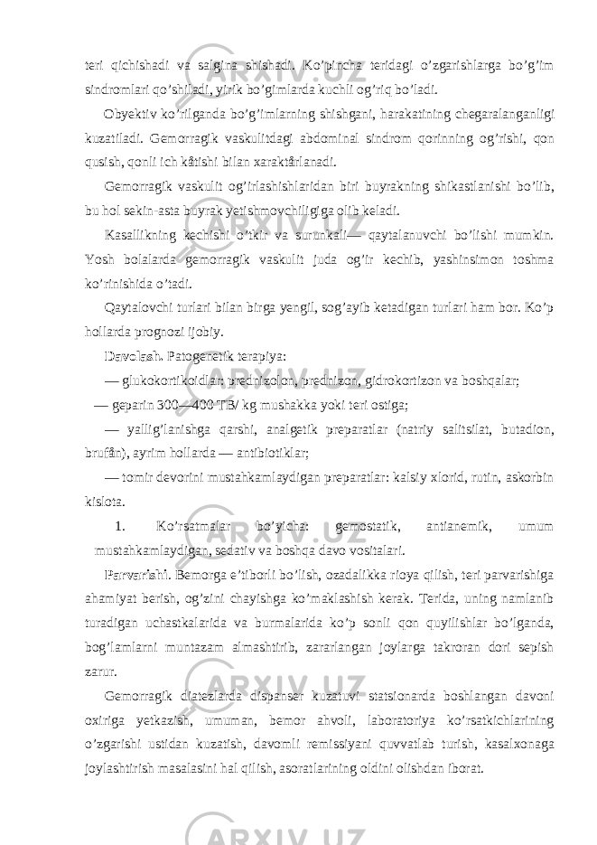 teri qichishadi va salgina shishadi. Ko’pincha teridagi o’zgarishlarga bo’g’im sindromlari qo’shiladi, yirik bo’gimlarda kuchli og’riq bo’ladi. Obyektiv ko’rilganda bo’g’imlarning shishgani, harakatining chegaralanganligi kuzatiladi. Gemorragik vaskulitdagi abdominal sindrom qorinning og’rishi, qon qusish, qonli ich kåtishi bilan xaraktårlanadi. Gemorragik vaskulit og’irlashishlaridan biri buyrakning shikastlanishi bo’lib, bu hol sekin-asta buyrak yetishmovchiligiga olib keladi. Kasallikning kechishi o’tkir va surunkali— qaytalanuvchi bo’lishi mumkin. Yosh bolalarda gemorragik vaskulit juda og’ir kechib, yashinsimon toshma ko’rinishida o’tadi. Qaytalovchi turlari bilan birga yengil, sog’ayib ketadigan turlari ham bor. Ko’p hollarda prognozi ijobiy. Davolash. Patogenetik terapiya: — glukokortikoidlar: prednizolon, prednizon, gidrokortizon va boshqalar; — geparin 300—400 TB/ kg mushakka yoki teri ostiga; — yallig’lanishga qarshi, analgetik preparatlar (natriy salitsilat, butadion, brufån), ayrim hollarda — antibiotiklar; — tomir devorini mustahkamlaydigan preparatlar: kalsiy xlorid, rutin, askorbin kislota. 1. Ko’rsatmalar bo’yicha: gemostatik, antianemik, umum mustahkamlaydigan, sedativ va boshqa davo vositalari. Parvarishi . Bemorga e’tiborli bo’lish, ozadalikka rioya qilish, teri parvarishiga ahamiyat berish, og’zini chayishga ko’maklashish kerak. Terida, uning namlanib turadigan uchastkalarida va burmalarida ko’p sonli qon quyilishlar bo’lganda, bog’lamlarni muntazam almashtirib, zararlangan joylarga takroran dori sepish zarur. Gemorragik diatezlarda dispanser kuzatuvi statsionarda boshlangan davoni oxiriga yetkazish, umuman, bemor ahvoli, laboratoriya ko’rsatkichlarining o’zgarishi ustidan kuzatish, davomli remissiyani quvvatlab turish, kasalxonaga joylashtirish masalasini hal qilish, asoratlarining oldini olishdan iborat. 