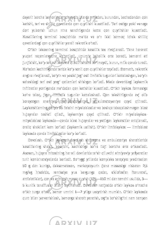 deyarli barcha bemorlarda uchraydi. Ularda milkdan, burundan, bachadondan qon ketishi, teri va shilliq qavatlarda qon quyilishi kuzatiladi. Teri ostiga yoki venaga dori yuborish uchun nina sanchilganda katta qon quyilishlar kuzatiladi. Kasallikning terminal bosqichida me’da va o’n ikki barmoq ichak shilliq qavatlardagi qon quyilishlar yarali nekrotik o’tadi. O’tkir lekozning terminal bosqichida kasallik tez rivojlanadi. Tana harorati yuqori raqamlargacha ko’tariladi, umumiy behollik orta boradi, bemorni eti junjikishi, ko’p terlash bezovta qiladi. Ishtaha bo’lmaydi, burun, milk qonab turadi. Ko’zdan kechirilganda terida ko’p sonli qon quyilishlar topiladi. Stomatit, nekrotik angina rivojlanadi, bo’yin va pastki jag’ osti limfatik tugunlari kattalashgan, bo’yin sohasidagi teri osti yog’ qatlamlari shishgan bo’ladi. Meda devoridagi leykemik infiltratlar yorilganda me’dadan qon ketishlar kuzatiladi. O’tkir leykoz formasiga ko’ra taloq, jigar, limfatik tugunlar kattalashadi. Qon tekshirilganda avj olib borayotgan anemiya, trombotsitopeniya, retikulotsitopeniya qayd qilinadi. Leykotsitlarning qariyb 95 foizini miyeloblastlar va boshqa tabaqalashmagan blast hujayralar tashkil qiladi, leykemiya qayd qilinadi. O’tkir miyeloleykoz- mityeloblast leykozda—qonda blast hujayralar va yetilgan leykotsitlar aniqlanadi, oraliq shakllari kam bo’ladi (leykemik uzilish). O’tkir limfaleykoz — limfoblast leykozda qonda limfoblastlar ko’p bo’ladi. Davolash. O’tkir leykozni davolash shifoxona va ambulatoriya sharoitlarida kasallikning shakli, bosqichi, kechishiga ko’ra iloji boricha erta o’tkaziladi. Asosan, hujayra mitozining har xil davrlarida ta’sir qiluvchi ximiyaviy pråparatlar turli kombinatsiyalarda beriladi. So’nggi yillarda kompleks terapiya: prednizalon 50 g dan kuniga, deksametazon, merkoptopurin (tana massasiga nisbatan 2,5 mg/kg hisobida, remissiya yuz bergunga qadar, siklofosfan ftoruratsil, antibiotiklar), qon va eritrotsit massa quyish (125—150 ml dan tomchi usulida, 3— 5 kunlik tanaffuslar bilan) tayinlanadi. Davolash natijasida o’tkir leykoz o’rtacha o’tkir turga o’tadi, bemor umrini 1—2 yilga uzaytirish mumkin. O’tkir leykozda qunt bilan parvarishlash, bemorga sharoit yaratish, og’iz bo’shlig’ini nam tampon 