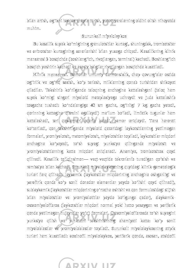 bilan artish, og’izni tez-tez chayib turish, yotoq yaralarning oldini olish nihoyatda muhim. Surunkali miyeloleykoz Bu kasallik suyak ko’migining granulotsitlar kurtagi, shuningdek, trombotsitar va eritrotsitar kurtagining zararlanishi bilan yuzaga chiqadi. Kasallikning klinik manzarasi 3 bosqichda (boshlang’ich, rivojlangan, terminal) kechadi. Boshlang’ich bosqich yashirin kechadi va asosiy belgilar rivojlangan bosqichda kuzatiladi. Klinik manzarasi . Bemorlar umumiy darmonsizlik, chap qovurg’alar ostida og’irlik va og’riq sezish, ko’p terlash, milklarning qonab turishidan shikoyat qiladilar. Tekshirib ko’rilganda taloqning anchagina kattalashgani (taloq ham suyak ko’migi singari miyeloid metaplaziyaga uchraydi va juda kattalashib tosgacha tushadi: ko’ndalangiga 40 sm gacha, og’irligi 7 kg gacha yetadi, qorinning kattagina qismini egallaydi) ma’lum bo’ladi, limfatik tugunlar ham kattalashadi, teri qoplamlari oqarib ketadi, bemor oriqlaydi. Tana harorati ko’tariladi, qon tekshirilganda miyeloid qatoridagi leykotsitlarning yetilmagan formalari, promiyelotsit, metomiyelotsit, miyelotsitlar topiladi, leykotsitlar miqdori anchagina ko’payadi, to’sh suyagi punksiya qilinganda miyelotsit va promiyelotsitlarning katta miqdori aniqlanadi. Anemiya, trombotsitoz qayd qilinadi. Kasallik to’lqinsimon— vaqt-vaqtida takrorlanib turadigan qo’zish va remissiya bilan kechadi. Surunkali miyeloleykozning quyidagi klinik-gemetologik turlari farq qilinadi: leykemik (leykotsitlar miqdorining anchagina oshganligi va perefirik qonda ko’p sonli donador elementlar paydo bo’lishi qayd qilinadi), subleykemik (leykotsitlar miqdorining o’rtacha oshishi va qon formulasidagi siljish bilan miyelotsitlar va promiyelotitlar paydo bo’lgunga qadar), aleykemik- osteomiyelofibroz (leykotsitlar miqdori normal yoki hatto pasaygan va periferik qonda yetilmagan hujayralar yo’q) formalari. Osteomiyelofibrozda to’sh suyagini punksiya qilish va punktatni tekshirishning ahamiyati katta: ko’p sonli miyeloblastlar va promiyeloblastlar topiladi. Surunkali miyeloleykozning atipik turlari ham kuzatiladi: eozinofil miyeloleykoz, periferik qonda, asosan, atsidofil 