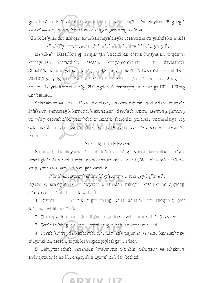 granulatsitlar bo’lishi bilan xarakterlanadi va bazofil miyeloleykoz. Eng og’ir asorati — ko’p qon oqishi bilan o’tadigan gemorrogik diatez. Klinik belgilaridan tashqari surunkali miyeloleykoz tashxisini qo’yiishda ko’mikda Filadelfiya xromosomasini aniqlash hal qiluvchi rol o’ynaydi. Davolash . Kasallikning rivojlangan bosqichida o’sma hujayralari miqdorini kamaytirish maqsadida, asosan, kimyopreparatlar bilan davolanadi. Sitostatiklardan miyelosan kuniga 2, 4,6 mg dan beriladi. Leykotsitlar soni 15— 20x10 9 /l ga yetganda miyelosan kichik miqdorda, haftada 1—3 marta 2 mg dan beriladi. Miyelobromol kuniga 250 mgdan, 6- merkaptopurin kuniga 100—150 mg dan beriladi. Splenektomiya, nur bilan davolash, leykotsitoforez qo’llanish mumkin. Infeksion, gemorragik kamqonlik asoratlarini davolash lozim. Bemorga jismoniy va ruhiy osoyishtalik, yetarlicha antiseptik sharoitlar yaratish, vitaminlarga boy oziq moddalar bilan ovqatlantirish kerak. Bemorlar doimiy dispanser nazoratida bo’ladilar. Surunkali limfoleykoz Surunkali limfoleykoz limfoid to’qimalarning beozor kechadigan o’sma kasalligidir. Surunkali limfoleykoz o’rta va keksa yoshli (35—70 yosh) kishilarda ko’p, yoshlarda kam uchraydigan kasallik. Klinikasi. Surunkali limfoleykozning 3 turi qayd qilinadi : leykemik, subleykemik va aleykemik. Bundan tashqari, kasallikning quyidagi atipik kechish turlari ham kuzatiladi: 1. O’smali — limfatik tugunlarning katta xaltalari va taloqning juda kattalashuvi bilan o’tadi. 2. Tomoq va burun atrofida diffuz limfatik o’suvchi surunkali limfoleykoz. 3. Qorin bo’shlig’ida katta limfatik tugunlar bilan kechuvchi turi. 4. Suyak ko’migida kechuvchi turi. Limfatik tugunlar va taloq kattalashmay, o’zgarishlar, asosan, suyak ko’migida joylashgan bo’ladi. 5. Oshqozon-ichak variantida limfomotoz o’sishlar oshqozon va ichakning shilliq qavatida bo’lib, dispeptik o’zgarishlar bilan kechadi. 