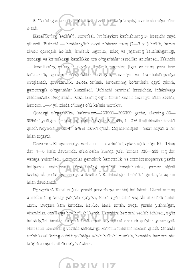 6. Terining zararlanishi bilan kechuvchi turi ko’p tarqalgan eritrodermiya bilan o’tadi. Kasallikning kechishi . Surunkali limfoleykoz kechishining 3- bosqichi qayd qilinadi. Birinchi — boshlang’ich davri nisbatan uzoq (2—3 yil) bo’lib, bemor ahvoli qoniqarli bo’ladi, limfatik tugunlar, taloq va jigarning kattalashganligi, qondagi va ko’mikdagi kasallikka xos o’zgarishlar tasodifan aniqlanadi. Ikkinchi — kasallikning zo’rayish davrida limfatik tugunlar, jigar va taloq yana ham kattalashib, qondagi o’zgarishlar kuchayib, anemiya va trombotsitopeniya rivojlanadi, quvvatsizlik, tez-tez terlash, haroratning ko’tarilishi qayd qilinib, gemorragik o’zgarishlar kuzatiladi. Uchinchi terminal bosqichda, infeksiyaga chidamsizlik rivojlanadi. Kasallikning og’ir turlari kuchli anemiya bilan kechib, bemorni 1—2 yil ichida o’limga olib kelishi mumkin. Qondagi o’zgarishlar: leykotsitoz—200000—300000 gacha, ularning 80— 90%ini yetilgan limfotsitlar, prolimfotsitlar 3— 4%, 1—2% limfoblastlar tashkil qiladi. Neytrofillar esa 4—5% ni tashkil qiladi. Oqibat-natijasi—inson hayoti o’lim bilan tugaydi. Davolash. Kimyoterapiya vositalari — xlorbutin (leykeram) kuniga 10—15mg dan 4—6 hafta davomida, siklofosfan kuniga yoki kunora 200—600 mg dan venaga yuboriladi. Gormonlar gemolitik kamqonlik va trombotsitopeniya paydo bo’lganda tayinlanadi. Kasallikning terminal bosqichlarida, yomon sifatli kechganda polikimyoterapiya o’tkaziladi. Kattalashgan limfatik tugunlar, taloq nur bilan davolanadi. Parvarishi. Kasallar juda yaxshi parvarishga muhtoj bo’lishadi. Ularni mutloq o’rnidan turg’izmay yotqizib qo’yish, ichki kiyimlarini vaqtida alishtirib turish zarur. Ovqatni kam kamdan, bot-bot berib turish, ovqat yaxshi pishirilgan, vitaminlar, oqsillarga boy bo’lishi kerak. Hamshira bemorni yedirib-ichiradi, og’iz bo’shlig’ini tozalab qo’yadi. Ichiladigan suyuqlikni cheklab qo’yish yaramaydi. Hamshira bemorning vaqtida shifokorga ko’rinib turishini nazorat qiladi. Oftobda turish kasallikning qo’zib qolishiga sabab bo’lishi mumkin, hamshira bemorni shu to’g’rida ogohlantirib qo’yishi shart. 