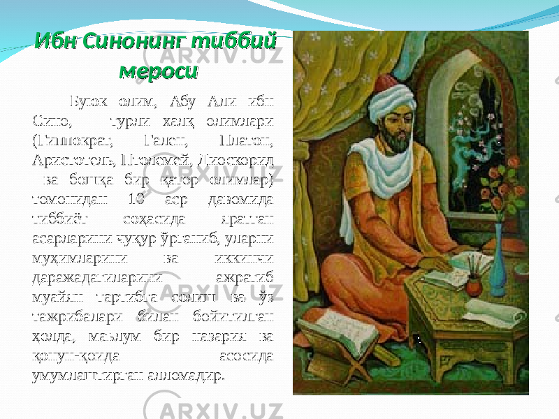 Ибн Синонинг тиббий Ибн Синонинг тиббий меросимероси Буюк олим, Абу Али ибн Сино, турли халқ олимлари ( Гиппократ, Гален, Платон, Аристотель, Птолемей , Диоскорид ва бошқа бир қатор олимлар) томонидан 10 аср давомида тиббиёт соҳасида яратган асарлари ни чуқур ўрганиб, уларни муҳимларини ва иккинчи даражадагиларини ажратиб муайян тартибга солиш ва ўз тажрибалари билан бойитилган ҳолда, маълум бир назария ва қонун-қоида асосида умумлаштирган алломадир. 