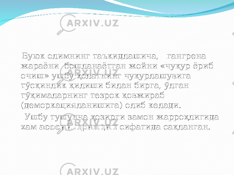  Буюк олимнинг таъкидлашича, г ангрена жараёни бошланаётган жойни «чу қ ур ёриб очиш» ушбу ҳ олатнинг чу қ урлашувига т ў с қ инлик қ илиши билан бирга, ў лган т ўқ ималарнинг тезрок қ овжираб (деморкацияланишига) олиб келади. Ушбу тушунча ҳ озирги замон жарро ҳ лигида хам асосий принцип сифатида са қ ланган. 