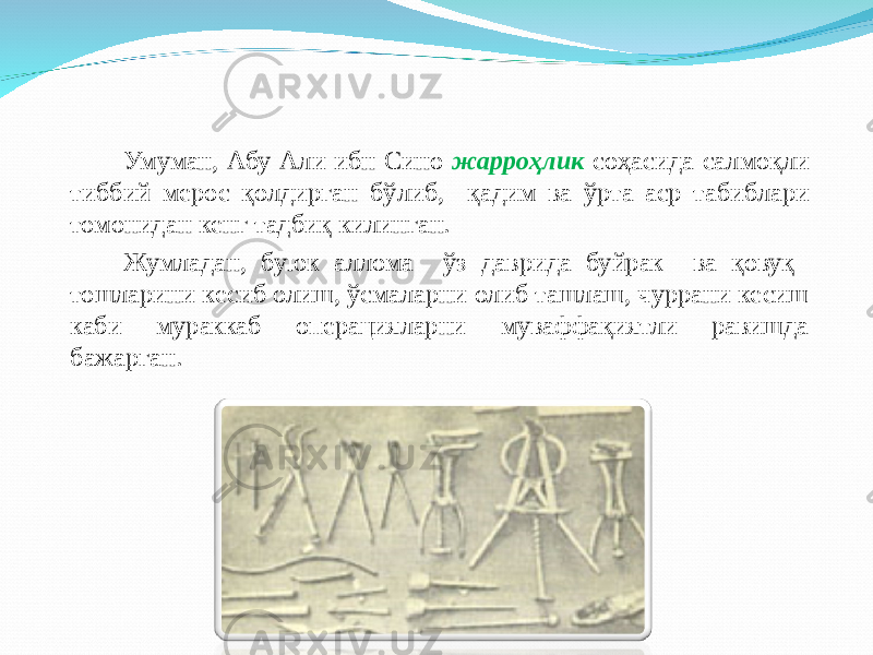 Умуман, Абу Али ибн Сино жарроҳлик соҳасида салмоқли тиббий мерос қолдирган б ў либ, қ адим ва ў рта аср табиблари томонидан кенг тадби қ килинган. Жумладан, буюк аллома ўз даврида буйрак ва қовуқ тошларини кесиб олиш, ўсмаларни олиб ташлаш, чуррани кесиш каби мураккаб операцияларни муваффақиятли равишда бажарган. 