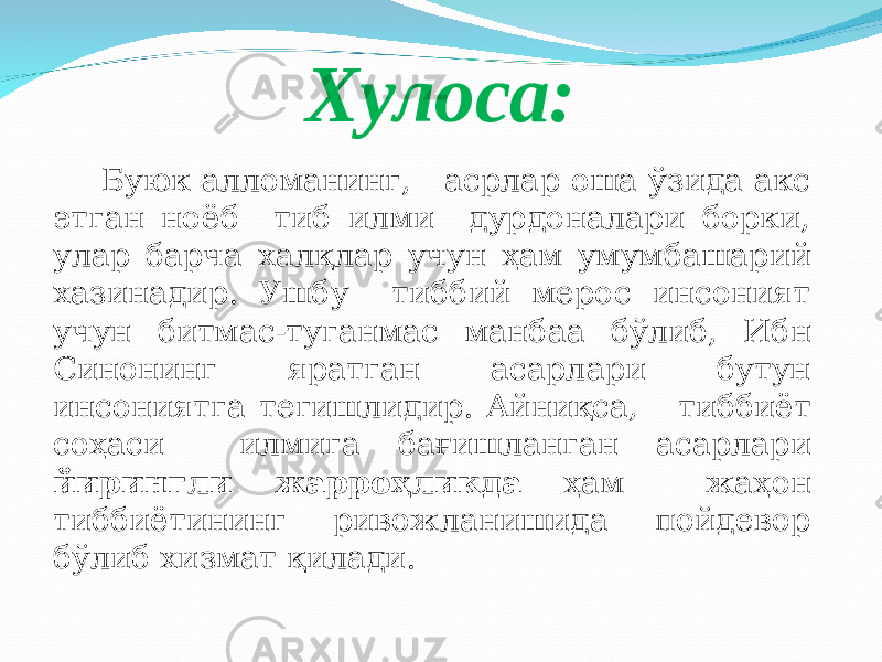 Хулоса: Буюк алломанинг, асрлар оша ўзида акс этган ноёб тиб илми дурдоналари борки, улар барча хал қ лар учун ҳ ам умумбашарий хазинадир. Ушбу тиббий мерос инсоният учун битмас-туганмас манбаа б ў либ, Ибн Синонинг яратган асарлари бутун инсониятга тегишлидир. Айни қ са, тиббиёт со ҳ аси илмига ба ғ ишланган асарлари йирингли жарро ҳ ликда ҳам жа ҳ он тиббиётининг ривожланишида пойдевор бўлиб хизмат қ илади. 