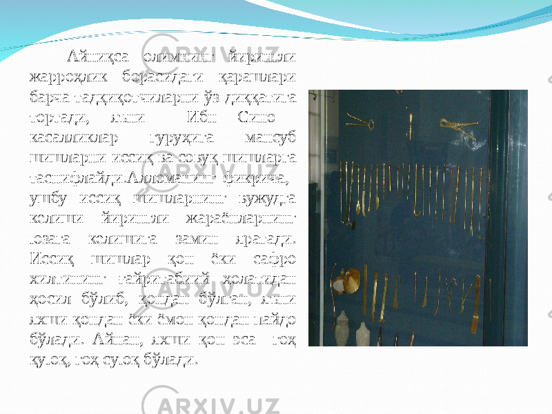 Айни қ са олимнинг йирингли жарро ҳ лик борасидаги қ арашлари барча тад қ и қ отчиларни ў з ди ққ атига тортади, яъни Ибн Сино касалликлар гуру ҳ ига мансуб шишларни исси қ ва сову қ шишларга таснифлайди. Алломанинг фикрича, у шбу исси қ шишларнинг вужудга келиши йирингли жараёнларнинг юзага келишига замин яратади. Исси қ шишлар қ он ёки сафро хилтининг ғ айритабиий ҳ олатидан ҳ осил б ў либ, қ ондан б ў лган, яъни яхши қ ондан ёки ёмон қ ондан пайдо б ў лади. Айнан, яхши қ он эса го ҳ қ ую қ , го ҳ сую қ б ў лади. 