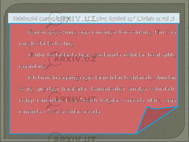 Ikkinchi texnologiya — bu doira ichini to‘ldirish tartibi Karton qog‘ozning orqa tomoniga doira chizing. Uni 6 ta teng bo‘lakka bo‘ling. Ushbu bo‘laklarda bigiz yordamida teshiklar hosil qilib, raqamlang. Ish birinchi raqamga igna kiritishdan boshlanadi, shundan so‘ng quyidagi harakatlar ketma-ketligi amalga oshiriladi: tashqi tomondan 1 va 5-sonli belgilar o‘rtasida tikuv, orqa tomonda – 5 va 6-sonlar orasida. 