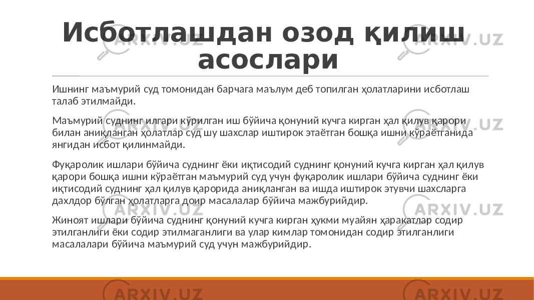 Исботлашдан озод қилиш асослари Ишнинг маъмурий суд томонидан барчага маълум деб топилган ҳолатларини исботлаш талаб этилмайди. Маъмурий суднинг илгари кўрилган иш бўйича қонуний кучга кирган ҳал қилув қарори билан аниқланган ҳолатлар суд шу шахслар иштирок этаётган бошқа ишни кўраётганида янгидан исбот қилинмайди. Фуқаролик ишлари бўйича суднинг ёки иқтисодий суднинг қонуний кучга кирган ҳал қилув қарори бошқа ишни кўраётган маъмурий суд учун фуқаролик ишлари бўйича суднинг ёки иқтисодий суднинг ҳал қилув қарорида аниқланган ва ишда иштирок этувчи шахсларга дахлдор бўлган ҳолатларга доир масалалар бўйича мажбурийдир. Жиноят ишлари бўйича суднинг қонуний кучга кирган ҳукми муайян ҳаракатлар содир этилганлиги ёки содир этилмаганлиги ва улар кимлар томонидан содир этилганлиги масалалари бўйича маъмурий суд учун мажбурийдир. 