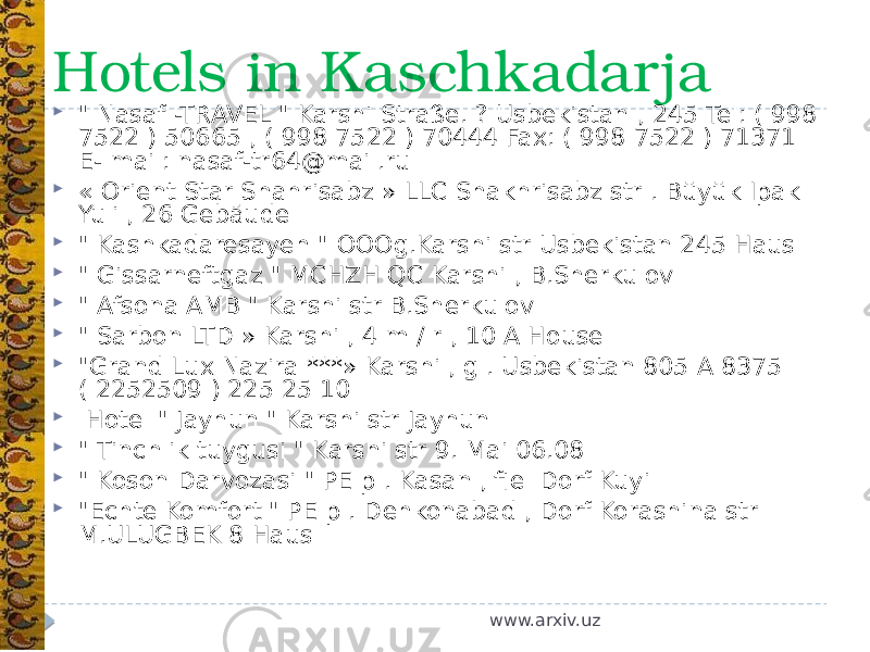 Hotels in Kaschkadarja  &#34; Nasaf -TRAVEL &#34; Karshi Straße. ? Usbekistan , 245 Tel: ( 998 7522 ) 50665 , ( 998 7522 ) 70444 Fax: ( 998 7522 ) 71371 E- mail: nasaf-tr64@mail.ru  « Orient Star Shahrisabz » LLC Shakhrisabz str . Büyük Ipak Yuli , 26 Gebäude  &#34; Kashkadaresayeh &#34; OOOg.Karshi str Usbekistan 245 Haus  &#34; Gissarneftgaz &#34; MCHZH QC Karshi , B.Sherkulov  &#34; Afsona AMB &#34; Karshi str B.Sherkulov  &#34; Sarbon LTD » Karshi , 4 m / r , 10 A House  &#34;Grand Lux Nazira ***» Karshi , g . Usbekistan 805 A 8375 ( 2252509 ) 225 25 10    Hotel &#34; Jayhun &#34; Karshi str Jayhun  &#34; Tinchlik tuygusi &#34; Karshi str 9. Mai 06.08  &#34; Koson Darvozasi &#34; PE p . Kasan , fiel Dorf Kuyi  &#34;Echte Komfort &#34; PE p . Dehkonabad , Dorf Korashina str M.ULUGBEK 8 Haus www.arxiv.uz 