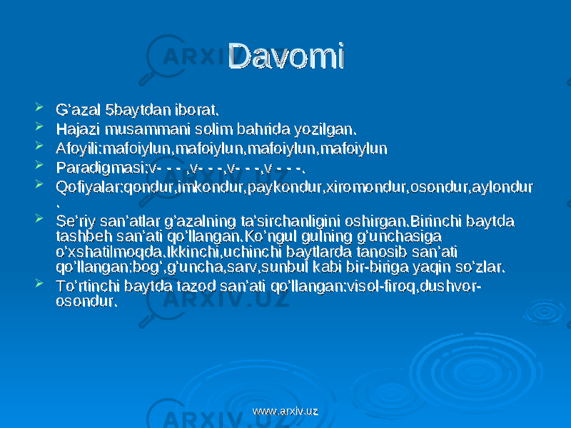 DavomiDavomi  G’azal 5baytdan iborat.G’azal 5baytdan iborat.  Hajazi musammani solim bahrida yozilgan.Hajazi musammani solim bahrida yozilgan.  Afoyili:mafoiylun,mafoiylun,mafoiylun,mafoiylunAfoyili:mafoiylun,mafoiylun,mafoiylun,mafoiylun  Paradigmasi:v- - - ,v- - -,v- - -,v - - -. Paradigmasi:v- - - ,v- - -,v- - -,v - - -.  Qofiyalar:qondur,imkondur,paykondur,xiromondur,osondur,aylondurQofiyalar:qondur,imkondur,paykondur,xiromondur,osondur,aylondur ..  Se’riy san’atlar g’azalning ta’sirchanligini oshirgan.Birinchi baytda Se’riy san’atlar g’azalning ta’sirchanligini oshirgan.Birinchi baytda tashbeh san’ati qo’llangan.Ko’ngul gulning g’unchasiga tashbeh san’ati qo’llangan.Ko’ngul gulning g’unchasiga o’xshatilmoqda.Ikkinchi,uchinchi baytlarda tanosib san’ati o’xshatilmoqda.Ikkinchi,uchinchi baytlarda tanosib san’ati qo’llangan:bog’,g’uncha,sarv,sunbul kabi bir-biriga yaqin so’zlar.qo’llangan:bog’,g’uncha,sarv,sunbul kabi bir-biriga yaqin so’zlar.  To’rtinchi baytda tazod san’ati qo’llangan:visol-firoq,dushvor-To’rtinchi baytda tazod san’ati qo’llangan:visol-firoq,dushvor- osondur.osondur. www.arxiv.uzwww.arxiv.uz 