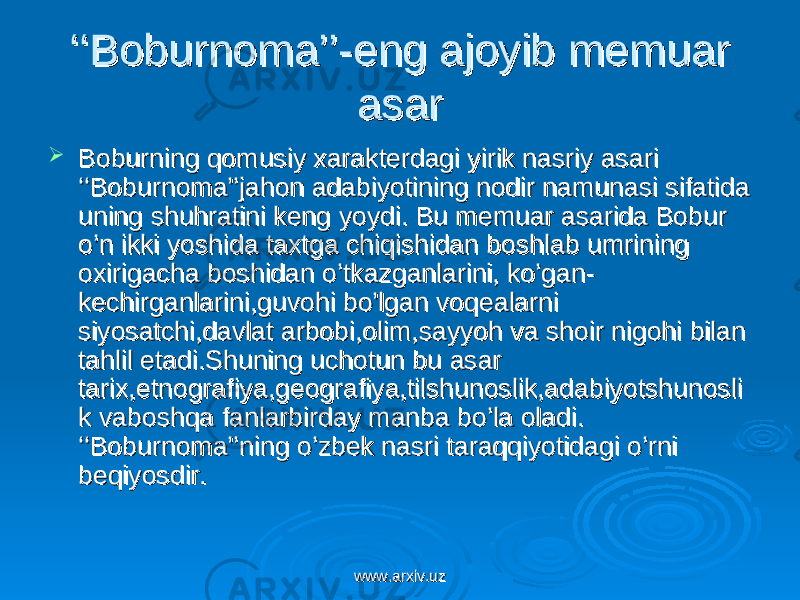 ‘‘‘‘ Boburnoma’’-eng ajoyib memuar Boburnoma’’-eng ajoyib memuar asarasar  Boburning qomusiy xarakterdagi yirik nasriy asari Boburning qomusiy xarakterdagi yirik nasriy asari ‘‘Boburnoma’’jahon adabiyotining nodir namunasi sifatida ‘‘Boburnoma’’jahon adabiyotining nodir namunasi sifatida uning shuhratini keng yoydi. Bu memuar asarida Bobur uning shuhratini keng yoydi. Bu memuar asarida Bobur o’n ikki yoshida taxtga chiqishidan boshlab umrining o’n ikki yoshida taxtga chiqishidan boshlab umrining oxirigacha boshidan o’tkazganlarini, ko’gan-oxirigacha boshidan o’tkazganlarini, ko’gan- kechirganlarini,guvohi bo’lgan voqealarni kechirganlarini,guvohi bo’lgan voqealarni siyosatchi,davlat arbobi,olim,sayyoh va shoir nigohi bilan siyosatchi,davlat arbobi,olim,sayyoh va shoir nigohi bilan tahlil etadi.Shuning uchotun bu asar tahlil etadi.Shuning uchotun bu asar tarix,etnografiya,geografiya,tilshunoslik,adabiyotshunoslitarix,etnografiya,geografiya,tilshunoslik,adabiyotshunosli k vaboshqa fanlarbirday manba bo’la oladi. k vaboshqa fanlarbirday manba bo’la oladi. ‘‘Boburnoma’’ning o’zbek nasri taraqqiyotidagi o’rni ‘‘Boburnoma’’ning o’zbek nasri taraqqiyotidagi o’rni beqiyosdir. beqiyosdir. www.arxiv.uzwww.arxiv.uz 