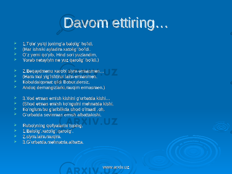 Davom ettiring… Davom ettiring…  1.Tole’ yo’qi jonimg’a balolig’ bo’ldi,1.Tole’ yo’qi jonimg’a balolig’ bo’ldi,  (Har ishniki ayladim xatolig’ bo’ldi.(Har ishniki ayladim xatolig’ bo’ldi.  O’z yerni qo’yib, Hind sori yuzlandim,O’z yerni qo’yib, Hind sori yuzlandim,  Yorab netayiyin ne yuz qarolig’ bo’ldi.)Yorab netayiyin ne yuz qarolig’ bo’ldi.)  2.Beqaydmenu xarobi siym ermasmen…2.Beqaydmenu xarobi siym ermasmen…  (Ham mol yig’ishtirur laim ermasmen.(Ham mol yig’ishtirur laim ermasmen.  Kobuldaiqomat qildi Bobur,dersiz,Kobuldaiqomat qildi Bobur,dersiz,  Andoq demangizlarki,muqim ermasmen.)Andoq demangizlarki,muqim ermasmen.)  3.Yod etmas emish kishini g’urbatda kishi…3.Yod etmas emish kishini g’urbatda kishi…  (Shod etmas emish ko’ngulni mehnatda kishi.(Shod etmas emish ko’ngulni mehnatda kishi.  Ko’nglum bu g’ariblikda shod o’lmadi ,oh,Ko’nglum bu g’ariblikda shod o’lmadi ,oh,  G’urbatda sevinmas emish albattakishi.G’urbatda sevinmas emish albattakishi.  Ruboiyning qofiyalarini toping.Ruboiyning qofiyalarini toping.  1.Balolig’,xatolig’,qarolig’.1.Balolig’,xatolig’,qarolig’.  2.siym,laim,muqim.2.siym,laim,muqim.  3.G’urbatda,mehnatda,albatta.3.G’urbatda,mehnatda,albatta. www.arxiv.uzwww.arxiv.uz 