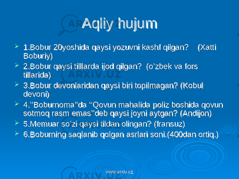 Aqliy hujumAqliy hujum  1.Bobur 20yoshida qaysi yozuvni kashf qilgan? (Xatti 1.Bobur 20yoshida qaysi yozuvni kashf qilgan? (Xatti Boburiy)Boburiy)  2.Bobur qaysi tilllarda ijod qilgan? (o’zbek va fors 2.Bobur qaysi tilllarda ijod qilgan? (o’zbek va fors tillarida)tillarida)  3.Bobur devonlaridan qaysi biri topilmagan? (Kobul 3.Bobur devonlaridan qaysi biri topilmagan? (Kobul devoni)devoni)  4.’’Boburnoma’’da ‘‘Qovun mahalida poliz boshida qovun 4.’’Boburnoma’’da ‘‘Qovun mahalida poliz boshida qovun sotmoq rasm emas’’deb qaysi joyni aytgan? (Andijon)sotmoq rasm emas’’deb qaysi joyni aytgan? (Andijon)  5.Memuar so’zi qaysi tildan olingan? (fransuz)5.Memuar so’zi qaysi tildan olingan? (fransuz)  6.Boburning saqlanib qolgan asrlari soni.(400dan ortiq.)6.Boburning saqlanib qolgan asrlari soni.(400dan ortiq.) www.arxiv.uzwww.arxiv.uz 