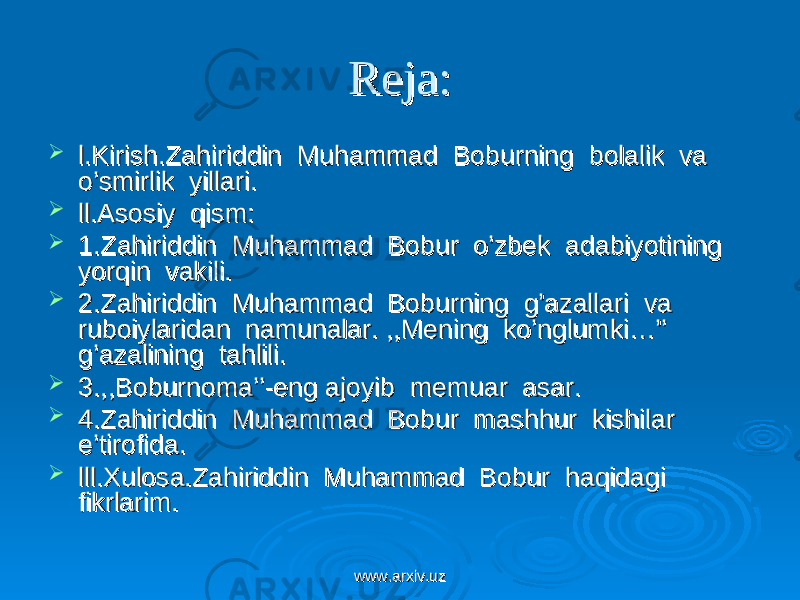 Reja:Reja:  l.Kirish.Zahiriddin Muhammad Boburning bolalik va l.Kirish.Zahiriddin Muhammad Boburning bolalik va o’smirlik yillari.o’smirlik yillari.  ll.Asosiy qism:ll.Asosiy qism:  1.Zahiriddin Muhammad Bobur o’zbek adabiyotining 1.Zahiriddin Muhammad Bobur o’zbek adabiyotining yorqin vakili.yorqin vakili.  2.Zahiriddin Muhammad Boburning g’azallari va 2.Zahiriddin Muhammad Boburning g’azallari va ruboiylaridan namunalar. ,,Mening ko’nglumki…’’ ruboiylaridan namunalar. ,,Mening ko’nglumki…’’ g’azalining tahlili.g’azalining tahlili.  3.,,Boburnoma’’-eng ajoyib memuar asar.3.,,Boburnoma’’-eng ajoyib memuar asar.  4.Zahiriddin Muhammad Bobur mashhur kishilar 4.Zahiriddin Muhammad Bobur mashhur kishilar e’tirofida.e’tirofida.  lll.Xulosa.Zahiriddin Muhammad Bobur haqidagi lll.Xulosa.Zahiriddin Muhammad Bobur haqidagi fikrlarim.fikrlarim. www.arxiv.uzwww.arxiv.uz 