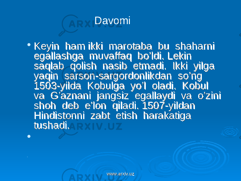  Keyin ham ikki marotaba bu shaharni Keyin ham ikki marotaba bu shaharni egallashga muvaffaq bo’ldi. Lekin egallashga muvaffaq bo’ldi. Lekin saqlab qolish nasib etmadi. Ikki yilga saqlab qolish nasib etmadi. Ikki yilga yaqin sarson-sargordonlikdan so’ng yaqin sarson-sargordonlikdan so’ng 1503-yilda Kobulga yo’l oladi. Kobul 1503-yilda Kobulga yo’l oladi. Kobul va G’aznani jangsiz egallaydi va o’zini va G’aznani jangsiz egallaydi va o’zini shoh deb e’lon qiladi. 1507-yildan shoh deb e’lon qiladi. 1507-yildan Hindistonni zabt etish harakatiga Hindistonni zabt etish harakatiga tushadi.tushadi.   Davomi www.arxiv.uzwww.arxiv.uz 