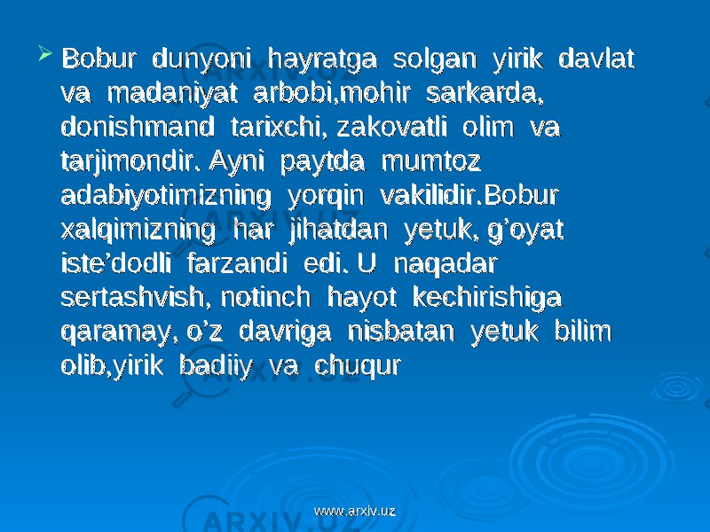  Bobur dunyoni hayratga solgan yirik davlat Bobur dunyoni hayratga solgan yirik davlat va madaniyat arbobi,mohir sarkarda, va madaniyat arbobi,mohir sarkarda, donishmand tarixchi, zakovatli olim va donishmand tarixchi, zakovatli olim va tarjimondir. Ayni paytda mumtoz tarjimondir. Ayni paytda mumtoz adabiyotimizning yorqin vakilidir.Bobur adabiyotimizning yorqin vakilidir.Bobur xalqimizning har jihatdan yetuk, g’oyat xalqimizning har jihatdan yetuk, g’oyat iste’dodli farzandi edi. U naqadar iste’dodli farzandi edi. U naqadar sertashvish, notinch hayot kechirishiga sertashvish, notinch hayot kechirishiga qaramay, o’z davriga nisbatan yetuk bilim qaramay, o’z davriga nisbatan yetuk bilim olib,yirik badiiy va chuqur olib,yirik badiiy va chuqur www.arxiv.uzwww.arxiv.uz 