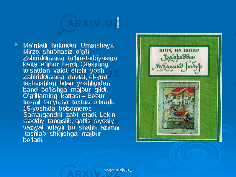 ll  Ma’rifatli hukmdor Umarshayx Ma’rifatli hukmdor Umarshayx Mirzo, shubhasiz, o’g’li Mirzo, shubhasiz, o’g’li Zahiriddinning ta’lim-tarbiyasiga Zahiriddinning ta’lim-tarbiyasiga katta e’tibor berdi. Otasining katta e’tibor berdi. Otasining to’satdan vafot etishi yosh to’satdan vafot etishi yosh Zahiriddinning davlat, el-yurt Zahiriddinning davlat, el-yurt tashvishlari bilan yoshligidan tashvishlari bilan yoshligidan band bo’lishga majbur qildi. band bo’lishga majbur qildi. O’g’illarning kattasi – Bobur O’g’illarning kattasi – Bobur taomil bo’yicha taxtga o’tiradi. taomil bo’yicha taxtga o’tiradi. 15-yoshida bobomeros 15-yoshida bobomeros Samarqandni zabt etadi. Lekin Samarqandni zabt etadi. Lekin moddiy tanqislik, qaltis siyosiy moddiy tanqislik, qaltis siyosiy vaziyat tufayli bu shahri azimni vaziyat tufayli bu shahri azimni tashlab chiqishga majbur tashlab chiqishga majbur bo’ladi.bo’ladi. www.arxiv.uzwww.arxiv.uz 