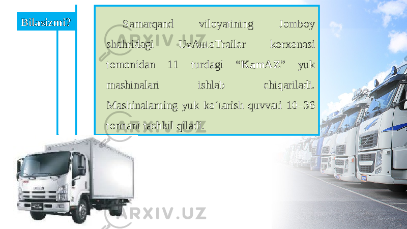 Samarqand viloyatining Jomboy shahridagi UzAutoTrailer korxonasi tomonidan 11 turdagi “ KamAZ ” yuk mashinalari ishlab chiqariladi. Mashinalarning yuk ko‘tarish quvvati 10–36 tonnani tashkil qiladi. Bilasizmi? 