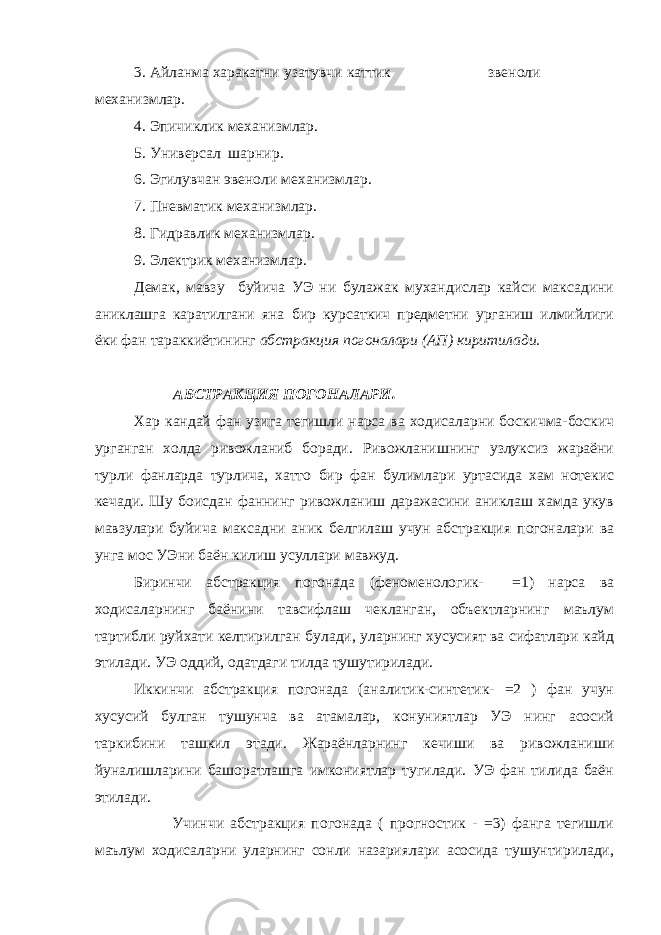 3. Айланма харакатни узатувчи каттик звеноли механизмлар. 4. Эпичиклик механизмлар. 5. Универсал шарнир. 6. Эгилувчан эвеноли механизмлар. 7. Пневматик механизмлар. 8. Гидравлик механизмлар. 9. Электрик механизмлар. Демак, мавзу буйича УЭ ни булажак мухандислар кайси максадини аниклашга каратилгани яна бир курсаткич предметни урганиш илмийлиги ёки фан тараккиётининг абстракция погоналари (АП) киритилади. АБСТРАКЦИЯ ПОГОНАЛАРИ. Хар кандай фан узига тегишли нарса ва ходисаларни боскичма-боскич урганган холда ривожланиб боради. Ривожланишнинг узлуксиз жараёни турли фанларда турлича, хатто бир фан булимлари уртасида хам нотекис кечади. Шу боисдан фаннинг ривожланиш даражасини аниклаш хамда укув мавзулари буйича максадни аник белгилаш учун абстракция погоналари ва унга мос У Э ни баён килиш усуллари мавжуд. Биринчи абстракция погонада (феноменологик- =1) нарса ва ходисаларнинг баёнини тавсифлаш чекланган, объектларнинг маълум тартибли руйхати келтирилган булади, уларнинг хусусият ва сифатлари кайд этилади. УЭ оддий, одатдаги тилда тушутирилади. Иккинчи абстракция погонада (аналитик-синтетик- =2 ) фан учун хусусий булган тушунча ва атамалар, конуниятлар УЭ нинг асосий таркибини ташкил этади. Жараёнларнинг кечиши ва ривожланиши йуналишларини башоратлашга имкониятлар тугилади. УЭ фан тилида баён этилади. Учинчи абстракция погонада ( прогностик - =3) фанга тегишли маълум ходисаларни уларнинг сонли назариялари асосида тушунтирилади, 