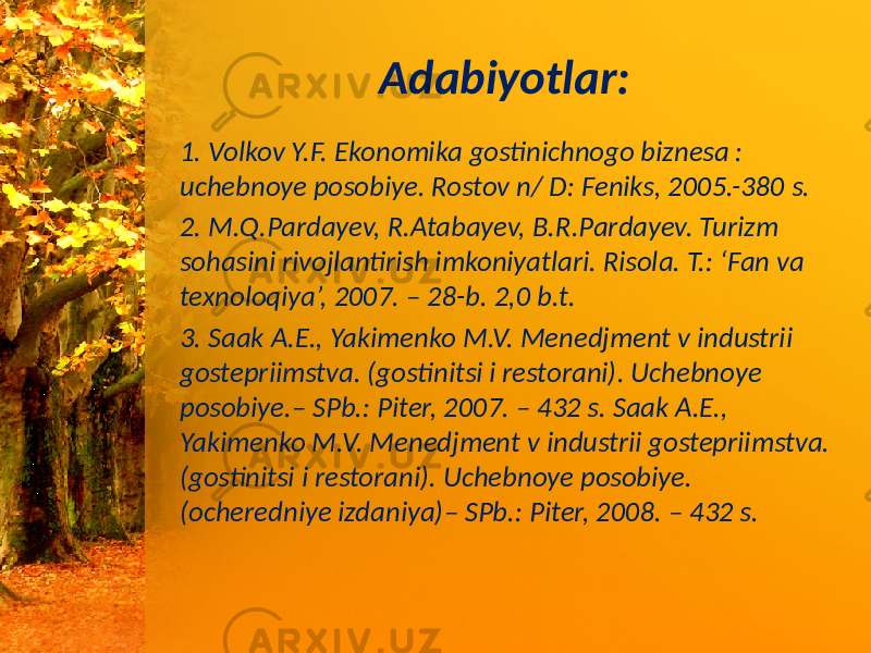 Adabiyotlar: 1. Volkov Y.F. Ekonomika gostinichnogo biznesa : uchebnoye posobiye. Rostov n/ D: Feniks, 2005.-380 s. 2. M.Q.Pardayev, R.Atabayev, B.R.Pardayev. Turizm sohasini rivojlantirish imkoniyatlari. Risola. T.: ‘Fan va texnoloqiya’, 2007. – 28-b. 2,0 b.t. 3. Saak A.E., Yakimenko M.V. Menedjment v industrii gostepriimstva. (gostinitsi i restorani). Uchebnoye posobiye.– SPb.: Piter, 2007. – 432 s. Saak A.E., Yakimenko M.V. Menedjment v industrii gostepriimstva. (gostinitsi i restorani). Uchebnoye posobiye. (ocheredniye izdaniya)– SPb.: Piter, 2008. – 432 s. 
