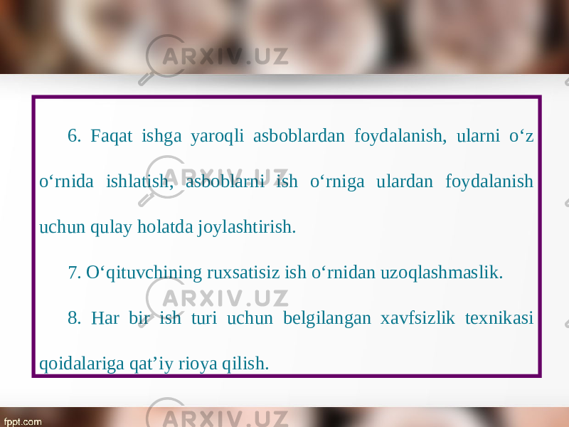 6. Faqat ishga yaroqli asboblardan foydalanish, ularni o‘z o‘rnida ishlatish, asboblarni ish o‘rniga ulardan foydalanish uchun qulay holatda joylashtirish. 7. O‘qituvchining ruxsatisiz ish o‘rnidan uzoqlashmaslik. 8. Har bir ish turi uchun belgilangan xavfsizlik texnikasi qoidalariga qat’iy rioya qilish. 